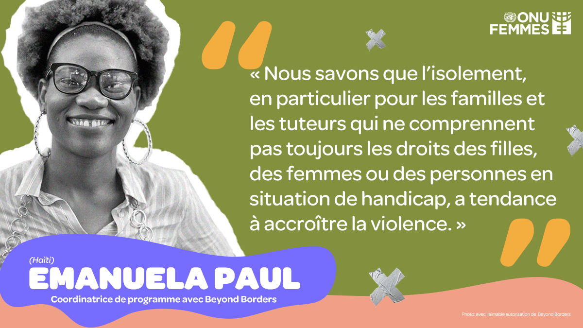 Emanuela Paul - Coordinatrice de programme avec Beyond Borders (Haïti)                                             « Nous savons que l’isolement, en particulier pour les familles et les tuteurs qui ne comprennent pas toujours les droits des filles, des femmes ou des personnes en situation de handicap, a tendance à accroître la violence. »